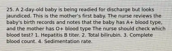 25. A 2-day-old baby is being readied for discharge but looks jaundiced. This is the mother's first baby. The nurse reviews the baby's birth records and notes that the baby has A+ blood type, and the mother has O+ blood type The nurse should check which blood test? 1. Hepatitis B titer. 2. Total bilirubin. 3. Complete blood count. 4. Sedimentation rate.