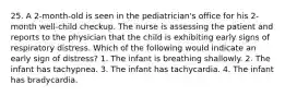 25. A 2-month-old is seen in the pediatrician's office for his 2-month well-child checkup. The nurse is assessing the patient and reports to the physician that the child is exhibiting early signs of respiratory distress. Which of the following would indicate an early sign of distress? 1. The infant is breathing shallowly. 2. The infant has tachypnea. 3. The infant has tachycardia. 4. The infant has bradycardia.