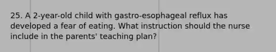 25. A 2-year-old child with gastro-esophageal reflux has developed a fear of eating. What instruction should the nurse include in the parents' teaching plan?