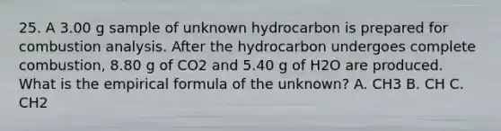 25. A 3.00 g sample of unknown hydrocarbon is prepared for combustion analysis. After the hydrocarbon undergoes complete combustion, 8.80 g of CO2 and 5.40 g of H2O are produced. What is the empirical formula of the unknown? A. CH3 B. CH C. CH2