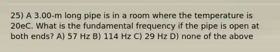 25) A 3.00-m long pipe is in a room where the temperature is 20eC. What is the fundamental frequency if the pipe is open at both ends? A) 57 Hz B) 114 Hz C) 29 Hz D) none of the above