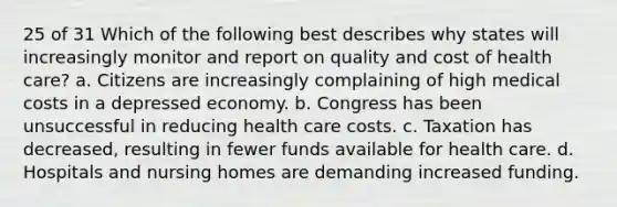 25 of 31 Which of the following best describes why states will increasingly monitor and report on quality and cost of health care? a. Citizens are increasingly complaining of high medical costs in a depressed economy. b. Congress has been unsuccessful in reducing health care costs. c. Taxation has decreased, resulting in fewer funds available for health care. d. Hospitals and nursing homes are demanding increased funding.