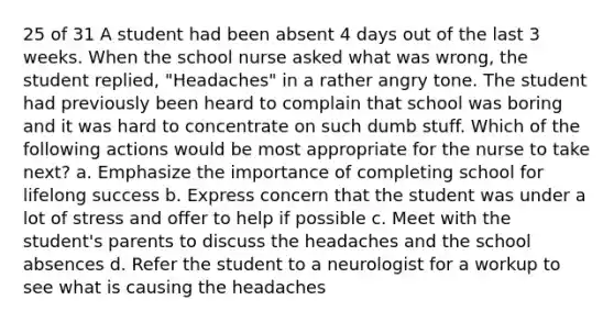 25 of 31 A student had been absent 4 days out of the last 3 weeks. When the school nurse asked what was wrong, the student replied, "Headaches" in a rather angry tone. The student had previously been heard to complain that school was boring and it was hard to concentrate on such dumb stuff. Which of the following actions would be most appropriate for the nurse to take next? a. Emphasize the importance of completing school for lifelong success b. Express concern that the student was under a lot of stress and offer to help if possible c. Meet with the student's parents to discuss the headaches and the school absences d. Refer the student to a neurologist for a workup to see what is causing the headaches