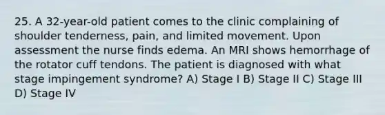 25. A 32-year-old patient comes to the clinic complaining of shoulder tenderness, pain, and limited movement. Upon assessment the nurse finds edema. An MRI shows hemorrhage of the rotator cuff tendons. The patient is diagnosed with what stage impingement syndrome? A) Stage I B) Stage II C) Stage III D) Stage IV