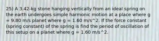 25) A 3.42-kg stone hanging vertically from an ideal spring on the earth undergoes simple harmonic motion at a place where g = 9.80 m/s planet where g = 1.60 m/s^2. If the force constant (spring constant) of the spring is find the period of oscillation of this setup on a planet where g = 1.60 m/s^2.