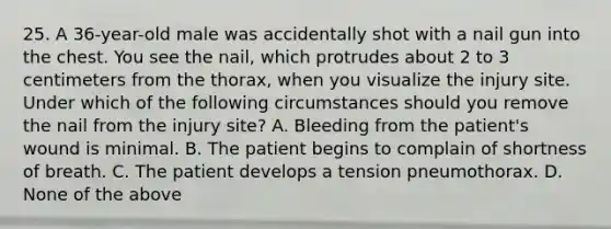 25. A 36-year-old male was accidentally shot with a nail gun into the chest. You see the nail, which protrudes about 2 to 3 centimeters from the thorax, when you visualize the injury site. Under which of the following circumstances should you remove the nail from the injury site? A. Bleeding from the patient's wound is minimal. B. The patient begins to complain of shortness of breath. C. The patient develops a tension pneumothorax. D. None of the above