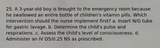 25. A 3-year-old boy is brought to the emergency room because he swallowed an entire bottle of children's vitamin pills. Which intervention should the nurse implement first? a. Insert N/G tube for gastric lavage. b. Determine the child's pulse and respirations. c. Assess the child's level of consciousness. d. Administer an IV D5/0.25 NS as prescribed.