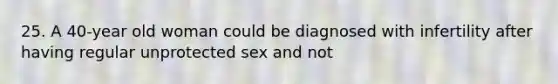 25. A 40-year old woman could be diagnosed with infertility after having regular unprotected sex and not