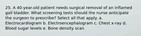 25. A 40-year-old patient needs surgical removal of an inflamed gall bladder. What screening tests should the nurse anticipate the surgeon to prescribe? Select all that apply. a. Electrocardiogram b. Electroencephalogram c. Chest x-ray d. Blood sugar levels e. Bone density scan