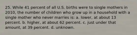 25. While 41 percent of all U.S. births were to single mothers in 2010, the number of children who grow up in a household with a single mother who never marries is: a. lower, at about 13 percent. b. higher, at about 62 percent. c. just under that amount, at 39 percent. d. unknown.