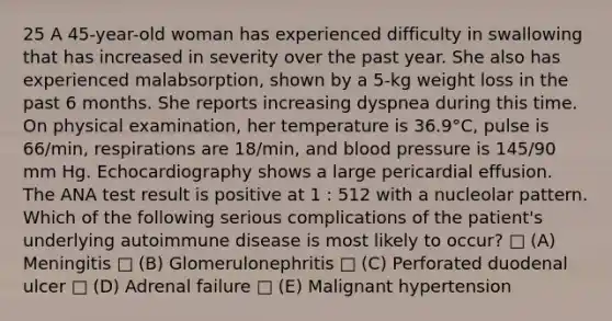 25 A 45-year-old woman has experienced difficulty in swallowing that has increased in severity over the past year. She also has experienced malabsorption, shown by a 5-kg weight loss in the past 6 months. She reports increasing dyspnea during this time. On physical examination, her temperature is 36.9°C, pulse is 66/min, respirations are 18/min, and <a href='https://www.questionai.com/knowledge/kD0HacyPBr-blood-pressure' class='anchor-knowledge'>blood pressure</a> is 145/90 mm Hg. Echocardiography shows a large pericardial effusion. The ANA test result is positive at 1 : 512 with a nucleolar pattern. Which of the following serious complications of the patient's underlying autoimmune disease is most likely to occur? □ (A) Meningitis □ (B) Glomerulonephritis □ (C) Perforated duodenal ulcer □ (D) Adrenal failure □ (E) Malignant hypertension