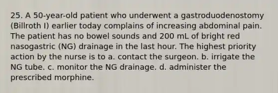 25. A 50-year-old patient who underwent a gastroduodenostomy (Billroth I) earlier today complains of increasing abdominal pain. The patient has no bowel sounds and 200 mL of bright red nasogastric (NG) drainage in the last hour. The highest priority action by the nurse is to a. contact the surgeon. b. irrigate the NG tube. c. monitor the NG drainage. d. administer the prescribed morphine.