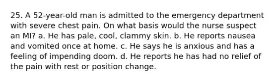 25. A 52-year-old man is admitted to the emergency department with severe chest pain. On what basis would the nurse suspect an MI? a. He has pale, cool, clammy skin. b. He reports nausea and vomited once at home. c. He says he is anxious and has a feeling of impending doom. d. He reports he has had no relief of the pain with rest or position change.