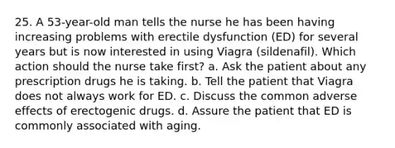 25. A 53-year-old man tells the nurse he has been having increasing problems with erectile dysfunction (ED) for several years but is now interested in using Viagra (sildenafil). Which action should the nurse take first? a. Ask the patient about any prescription drugs he is taking. b. Tell the patient that Viagra does not always work for ED. c. Discuss the common adverse effects of erectogenic drugs. d. Assure the patient that ED is commonly associated with aging.