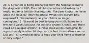 25. A 5-year-old is being discharged from the hospital following the diagnosis of HUS. The child has been free of diarrhea for 1 week, and renal function has returned. The parent asks the nurse when the child can return to school. What is the nurse's best response? 1. "Immediately, as your child is no longer contagious." 2. "It would be best to keep your child home for a few more weeks because the immune system is weak, and there could be a relapse of HUS." 3. "Your child will be contagious for approximately another 10 days, so it is best to not allow a return just yet." 4. "It would be best to keep your child home to monitor urinary output."