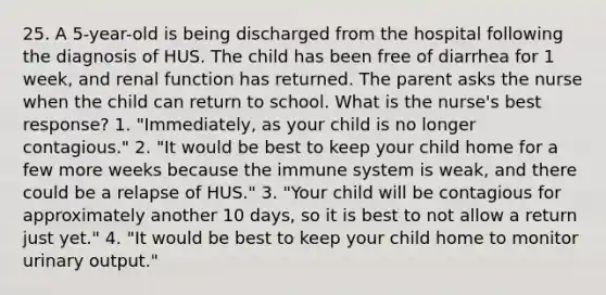 25. A 5-year-old is being discharged from the hospital following the diagnosis of HUS. The child has been free of diarrhea for 1 week, and renal function has returned. The parent asks the nurse when the child can return to school. What is the nurse's best response? 1. "Immediately, as your child is no longer contagious." 2. "It would be best to keep your child home for a few more weeks because the immune system is weak, and there could be a relapse of HUS." 3. "Your child will be contagious for approximately another 10 days, so it is best to not allow a return just yet." 4. "It would be best to keep your child home to monitor urinary output."