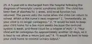 25. A 5-year-old is discharged from the hospital following the diagnosis of hemolytic uremic syndrome (HUS). The child has been free of diarrhea for 1 week, and renal function has returned. The parent asks the nurse when the child can return to school. Which is the nurse's best response? 1. "Immediately, as your child is no longer contagious." 2. "It would be best to keep your child home for a few more weeks because the immune system is weak, and there could be a relapse of HUS." 3. "Your child will be contagious for approximately another 10 days, so it is best to not allow a return just yet." 4. "It would be best to keep your child home to monitor urinary output."