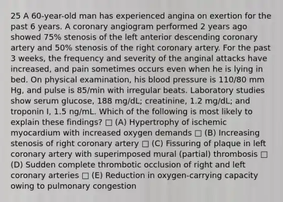 25 A 60-year-old man has experienced angina on exertion for the past 6 years. A coronary angiogram performed 2 years ago showed 75% stenosis of the left anterior descending coronary artery and 50% stenosis of the right coronary artery. For the past 3 weeks, the frequency and severity of the anginal attacks have increased, and pain sometimes occurs even when he is lying in bed. On physical examination, his blood pressure is 110/80 mm Hg, and pulse is 85/min with irregular beats. Laboratory studies show serum glucose, 188 mg/dL; creatinine, 1.2 mg/dL; and troponin I, 1.5 ng/mL. Which of the following is most likely to explain these findings? □ (A) Hypertrophy of ischemic myocardium with increased oxygen demands □ (B) Increasing stenosis of right coronary artery □ (C) Fissuring of plaque in left coronary artery with superimposed mural (partial) thrombosis □ (D) Sudden complete thrombotic occlusion of right and left coronary arteries □ (E) Reduction in oxygen-carrying capacity owing to pulmonary congestion