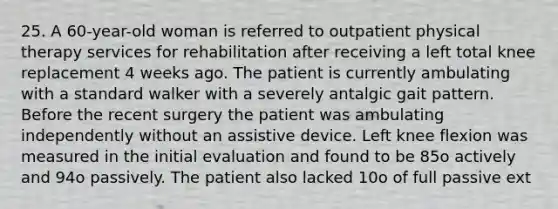 25. A 60-year-old woman is referred to outpatient physical therapy services for rehabilitation after receiving a left total knee replacement 4 weeks ago. The patient is currently ambulating with a standard walker with a severely antalgic gait pattern. Before the recent surgery the patient was ambulating independently without an assistive device. Left knee flexion was measured in the initial evaluation and found to be 85o actively and 94o passively. The patient also lacked 10o of full passive ext