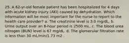 25. A 62-yr-old female patient has been hospitalized for 4 days with acute kidney injury (AKI) caused by dehydration. Which information will be most important for the nurse to report to the health care provider? a. The creatinine level is 3.0 mg/dL. b. Urine output over an 8-hour period is 2500 mL. c. The blood urea nitrogen (BUN) level is 67 mg/dL. d. The glomerular filtration rate is less than 30 mL/min/1.73 m2 .