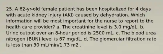 25. A 62-yr-old female patient has been hospitalized for 4 days with acute kidney injury (AKI) caused by dehydration. Which information will be most important for the nurse to report to the health care provider? a. The creatinine level is 3.0 mg/dL. b. Urine output over an 8-hour period is 2500 mL. c. <a href='https://www.questionai.com/knowledge/k7oXMfj7lk-the-blood' class='anchor-knowledge'>the blood</a> urea nitrogen (BUN) level is 67 mg/dL. d. The glomerular filtration rate is <a href='https://www.questionai.com/knowledge/k7BtlYpAMX-less-than' class='anchor-knowledge'>less than</a> 30 mL/min/1.73 m2 .