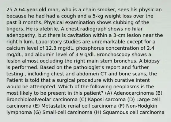 25 A 64-year-old man, who is a chain smoker, sees his physician because he had had a cough and a 5-kg weight loss over the past 3 months. Physical examination shows clubbing of the fingers. He is afebrile. A chest radiograph shows no hilar adenopathy, but there is cavitation within a 3-cm lesion near the right hilum. Laboratory studies are unremarkable except for a calcium level of 12.3 mg/dL, phosphorus concentration of 2.4 mg/dL, and albumin level of 3.9 g/dl. Bronchoscopy shows a lesion almost occluding the right main stem bronchus. A biopsy is performed. Based on the pathologist's report and further testing , including chest and abdomen CT and bone scans, the Patient is told that a surgical procedure with curative intent would be attempted. Which of the following neoplasms is the most likely to be present in this patient? (A) Adenocarcinoma (B) Bronchioloalveolar carcinoma (C) Kaposi sarcoma (D) Large-cell carcinoma (E) Metastatic renal cell carcinoma (F) Non-Hodgkin lymphoma (G) Small-cell carcinoma (H) Squamous cell carcinoma