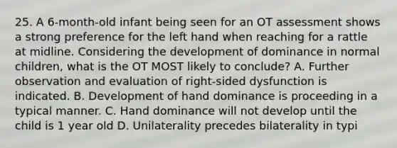 25. A 6-month-old infant being seen for an OT assessment shows a strong preference for the left hand when reaching for a rattle at midline. Considering the development of dominance in normal children, what is the OT MOST likely to conclude? A. Further observation and evaluation of right-sided dysfunction is indicated. B. Development of hand dominance is proceeding in a typical manner. C. Hand dominance will not develop until the child is 1 year old D. Unilaterality precedes bilaterality in typi