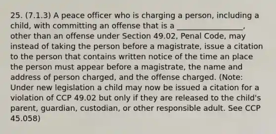 25. (7.1.3) A peace officer who is charging a person, including a child, with committing an offense that is a _________________, other than an offense under Section 49.02, Penal Code, may instead of taking the person before a magistrate, issue a citation to the person that contains written notice of the time an place the person must appear before a magistrate, the name and address of person charged, and the offense charged. (Note: Under new legislation a child may now be issued a citation for a violation of CCP 49.02 but only if they are released to the child's parent, guardian, custodian, or other responsible adult. See CCP 45.058)