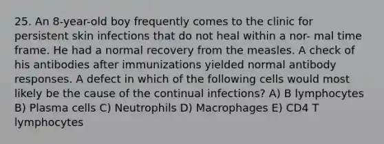 25. An 8-year-old boy frequently comes to the clinic for persistent skin infections that do not heal within a nor- mal time frame. He had a normal recovery from the measles. A check of his antibodies after immunizations yielded normal antibody responses. A defect in which of the following cells would most likely be the cause of the continual infections? A) B lymphocytes B) Plasma cells C) Neutrophils D) Macrophages E) CD4 T lymphocytes