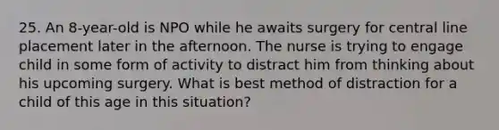 25. An 8-year-old is NPO while he awaits surgery for central line placement later in the afternoon. The nurse is trying to engage child in some form of activity to distract him from thinking about his upcoming surgery. What is best method of distraction for a child of this age in this situation?