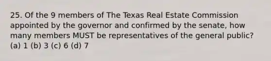 25. Of the 9 members of The Texas Real Estate Commission appointed by the governor and confirmed by the senate, how many members MUST be representatives of the general public? (a) 1 (b) 3 (c) 6 (d) 7