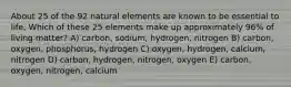 About 25 of the 92 natural elements are known to be essential to life, Which of these 25 elements make up approximately 96% of living matter? A) carbon, sodium, hydrogen, nitrogen B) carbon, oxygen, phosphorus, hydrogen C) oxygen, hydrogen, calcium, nitrogen D) carbon, hydrogen, nitrogen, oxygen E) carbon, oxygen, nitrogen, calcium