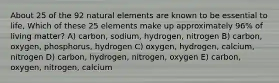 About 25 of the 92 natural elements are known to be essential to life, Which of these 25 elements make up approximately 96% of living matter? A) carbon, sodium, hydrogen, nitrogen B) carbon, oxygen, phosphorus, hydrogen C) oxygen, hydrogen, calcium, nitrogen D) carbon, hydrogen, nitrogen, oxygen E) carbon, oxygen, nitrogen, calcium