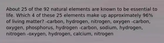 About 25 of the 92 natural elements are known to be essential to life. Which 4 of these 25 elements make up approximately 96% of living matter? -carbon, hydrogen, nitrogen, oxygen -carbon, oxygen, phosphorus, hydrogen -carbon, sodium, hydrogen, nitrogen -oxygen, hydrogen, calcium, nitrogen