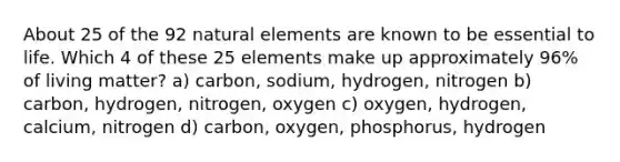 About 25 of the 92 natural elements are known to be essential to life. Which 4 of these 25 elements make up approximately 96% of living matter? a) carbon, sodium, hydrogen, nitrogen b) carbon, hydrogen, nitrogen, oxygen c) oxygen, hydrogen, calcium, nitrogen d) carbon, oxygen, phosphorus, hydrogen