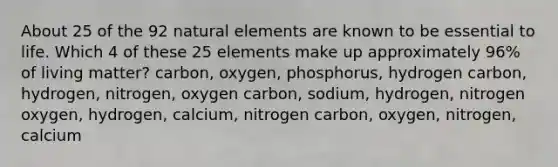 About 25 of the 92 natural elements are known to be essential to life. Which 4 of these 25 elements make up approximately 96% of living matter? carbon, oxygen, phosphorus, hydrogen carbon, hydrogen, nitrogen, oxygen carbon, sodium, hydrogen, nitrogen oxygen, hydrogen, calcium, nitrogen carbon, oxygen, nitrogen, calcium