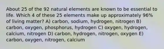 About 25 of the 92 natural elements are known to be essential to life. Which 4 of these 25 elements make up approximately 96% of living matter? A) carbon, sodium, hydrogen, nitrogen B) carbon, oxygen, phosphorus, hydrogen C) oxygen, hydrogen, calcium, nitrogen D) carbon, hydrogen, nitrogen, oxygen E) carbon, oxygen, nitrogen, calcium