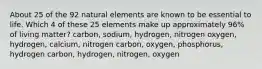 About 25 of the 92 natural elements are known to be essential to life. Which 4 of these 25 elements make up approximately 96% of living matter? carbon, sodium, hydrogen, nitrogen oxygen, hydrogen, calcium, nitrogen carbon, oxygen, phosphorus, hydrogen carbon, hydrogen, nitrogen, oxygen