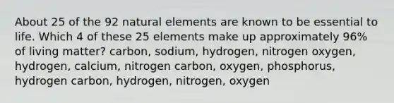 About 25 of the 92 natural elements are known to be essential to life. Which 4 of these 25 elements make up approximately 96% of living matter? carbon, sodium, hydrogen, nitrogen oxygen, hydrogen, calcium, nitrogen carbon, oxygen, phosphorus, hydrogen carbon, hydrogen, nitrogen, oxygen