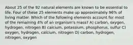 About 25 of the 92 natural elements are known to be essential to life. Four of these 25 elements make up approximately 96% of living matter. Which of the following elements account for most of the remaining 4% of an organism's mass? A) carbon, oxygen, hydrogen, nitrogen B) calcium, potassium, phosphorus, sulfur C) oxygen, hydrogen, calcium, nitrogen D) carbon, hydrogen, nitrogen, oxygen