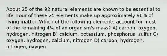 About 25 of the 92 natural elements are known to be essential to life. Four of these 25 elements make up approximately 96% of living matter. Which of the following elements account for most of the remaining 4% of an organism's mass? A) carbon, oxygen, hydrogen, nitrogen B) calcium, potassium, phosphorus, sulfur C) oxygen, hydrogen, calcium, nitrogen D) carbon, hydrogen, nitrogen, oxygen