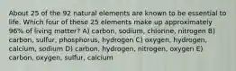 About 25 of the 92 natural elements are known to be essential to life. Which four of these 25 elements make up approximately 96% of living matter? A) carbon, sodium, chlorine, nitrogen B) carbon, sulfur, phosphorus, hydrogen C) oxygen, hydrogen, calcium, sodium D) carbon, hydrogen, nitrogen, oxygen E) carbon, oxygen, sulfur, calcium