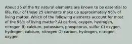 About 25 of the 92 natural elements are known to be essential to life. Four of these 25 elements make up approximately 96% of living matter. Which of the following elements account for most of the 96% of living matter? A) carbon, oxygen, hydrogen, nitrogen B) calcium, potassium, phosphorus, sulfur C) oxygen, hydrogen, calcium, nitrogen D) carbon, hydrogen, nitrogen, oxygen