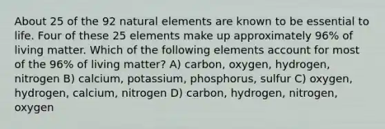 About 25 of the 92 natural elements are known to be essential to life. Four of these 25 elements make up approximately 96% of living matter. Which of the following elements account for most of the 96% of living matter? A) carbon, oxygen, hydrogen, nitrogen B) calcium, potassium, phosphorus, sulfur C) oxygen, hydrogen, calcium, nitrogen D) carbon, hydrogen, nitrogen, oxygen