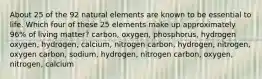 About 25 of the 92 natural elements are known to be essential to life. Which four of these 25 elements make up approximately 96% of living matter? carbon, oxygen, phosphorus, hydrogen oxygen, hydrogen, calcium, nitrogen carbon, hydrogen, nitrogen, oxygen carbon, sodium, hydrogen, nitrogen carbon, oxygen, nitrogen, calcium