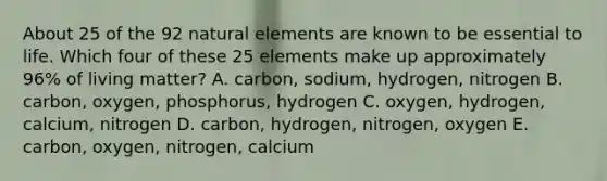 About 25 of the 92 natural elements are known to be essential to life. Which four of these 25 elements make up approximately 96% of living matter? A. carbon, sodium, hydrogen, nitrogen B. carbon, oxygen, phosphorus, hydrogen C. oxygen, hydrogen, calcium, nitrogen D. carbon, hydrogen, nitrogen, oxygen E. carbon, oxygen, nitrogen, calcium