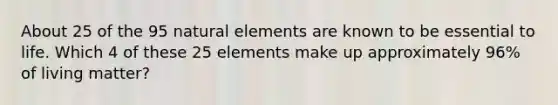 About 25 of the 95 natural elements are known to be essential to life. Which 4 of these 25 elements make up approximately 96% of living matter?