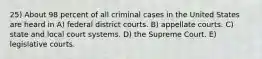 25) About 98 percent of all criminal cases in the United States are heard in A) federal district courts. B) appellate courts. C) state and local court systems. D) the Supreme Court. E) legislative courts.