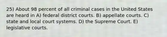 25) About 98 percent of all criminal cases in the United States are heard in A) federal district courts. B) appellate courts. C) state and local court systems. D) the Supreme Court. E) legislative courts.