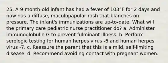 25. A 9-month-old infant has had a fever of 103°F for 2 days and now has a diffuse, maculopapular rash that blanches on pressure. The infant's immunizations are up-to-date. What will the primary care pediatric nurse practitioner do? a. Administer immunoglobulin G to prevent fulminant illness. b. Perform serologic testing for human herpes virus -6 and human herpes virus -7. c. Reassure the parent that this is a mild, self-limiting disease. d. Recommend avoiding contact with pregnant women.